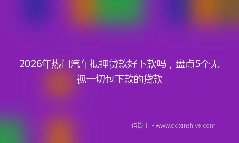 2026年热门汽车抵押贷款好下款吗，盘点5个无视一切包下款的贷款