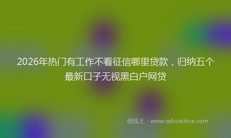 2026年热门有工作不看征信哪里贷款，归纳五个最新口子无视黑白户网贷