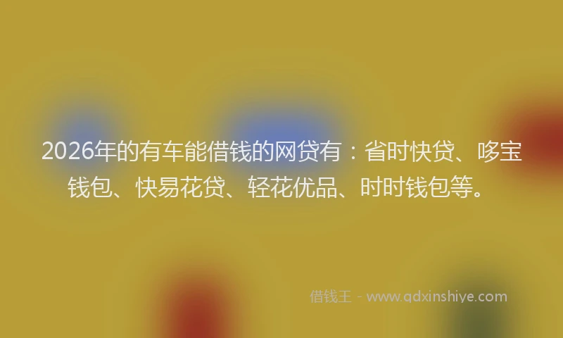 2026年的有车能借钱的网贷有：省时快贷、哆宝钱包、快易花贷、轻花优品、时时钱包等。