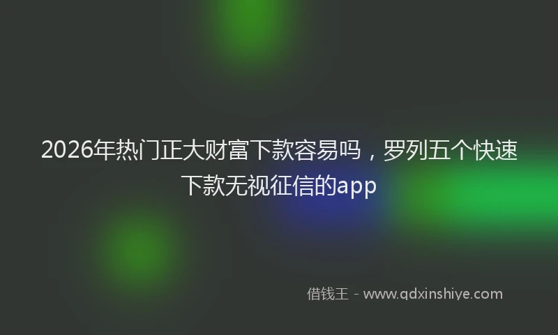 2026年热门正大财富下款容易吗，罗列五个快速下款无视征信的app