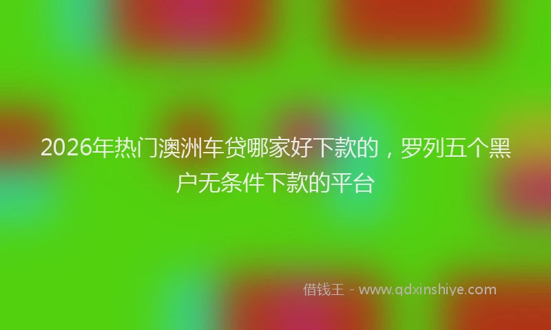 2026年热门澳洲车贷哪家好下款的，罗列五个黑户无条件下款的平台