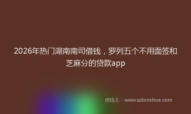 2026年热门湖南南司借钱，罗列五个不用面签和芝麻分的贷款app