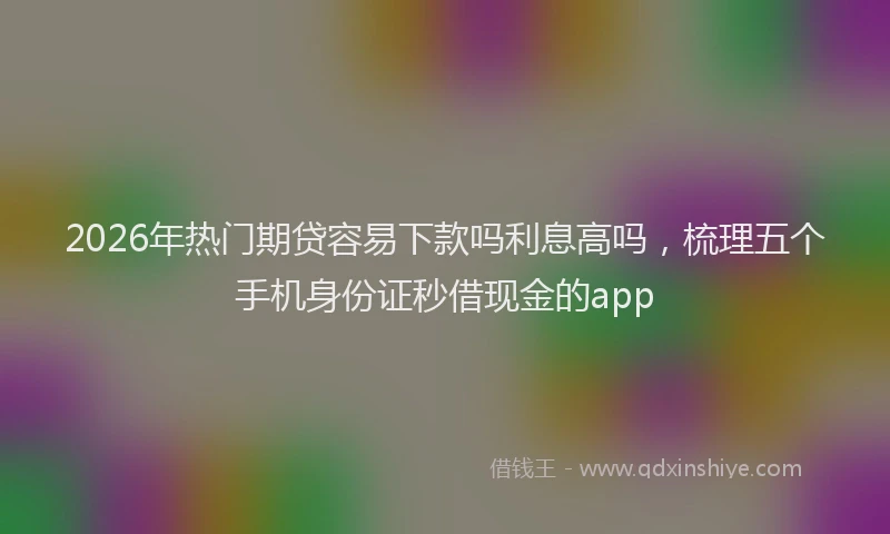 2026年热门期贷容易下款吗利息高吗，梳理五个手机身份证秒借现金的app