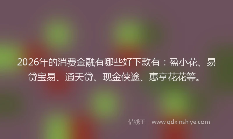 2026年的消费金融有哪些好下款有：盈小花、易贷宝易、通天贷、现金侠途、惠享花花等。