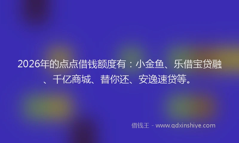 2026年的点点借钱额度有：小金鱼、乐借宝贷融、千亿商城、替你还、安逸速贷等。