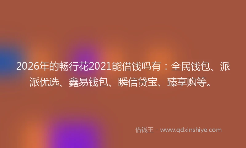 2026年的畅行花2021能借钱吗有：全民钱包、派派优选、鑫易钱包、瞬信贷宝、臻享购等。