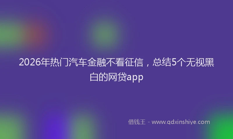 2026年热门汽车金融不看征信，总结5个无视黑白的网贷app