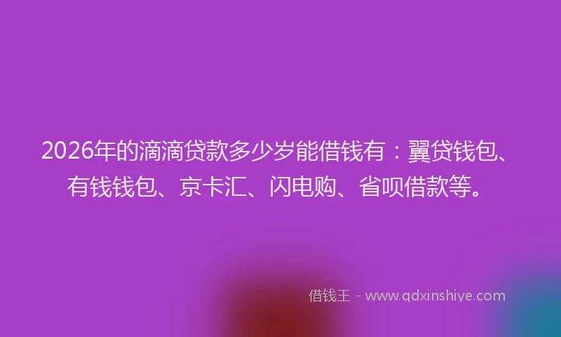 2026年的滴滴贷款多少岁能借钱有：翼贷钱包、有钱钱包、京卡汇、闪电购、省呗借款等。