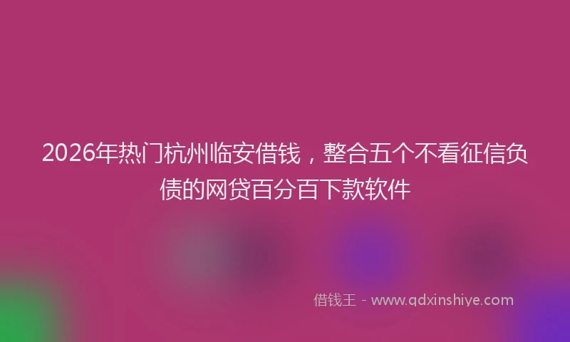 2026年热门杭州临安借钱,整合五个不看征信负债的网贷百分百下款软件