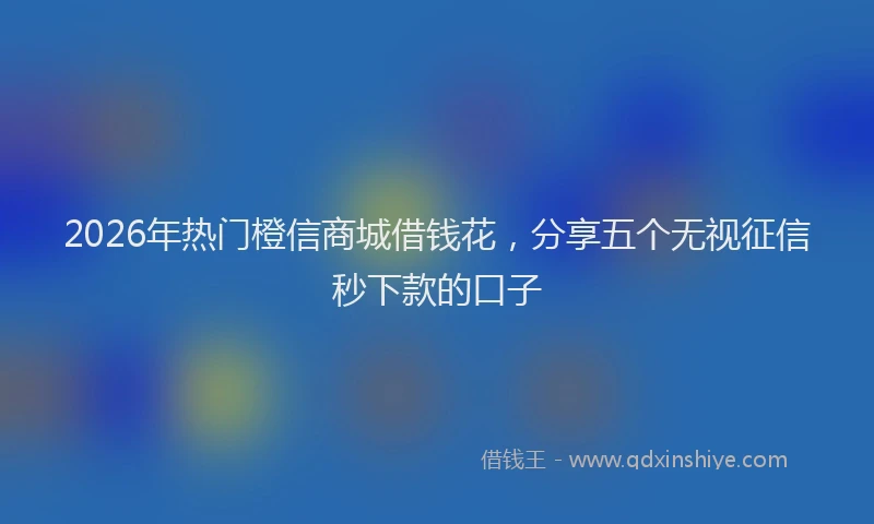 2026年热门橙信商城借钱花，分享五个无视征信秒下款的口子