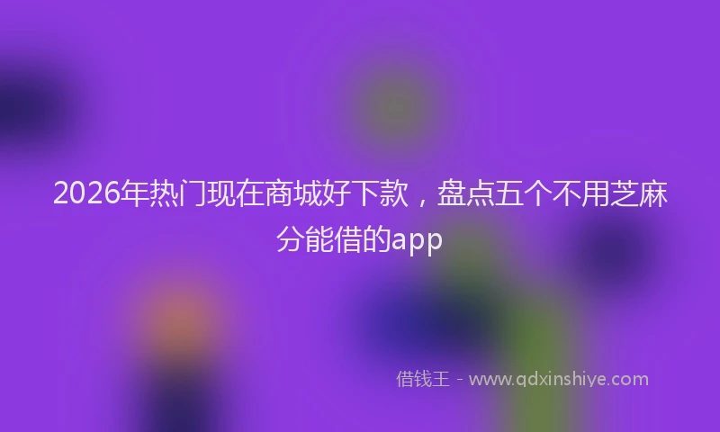 2026年热门现在商城好下款,盘点五个不用芝麻分能借的app