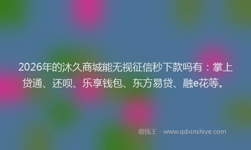 2026年的沐久商城能无视征信秒下款吗有：掌上贷通、还呗、乐享钱包、东方易贷、融e花等。