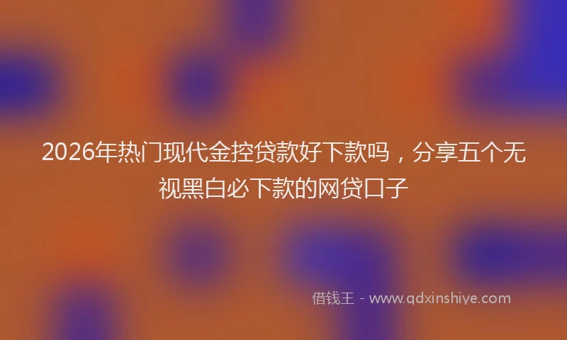 2026年热门现代金控贷款好下款吗，分享五个无视黑白必下款的网贷口子