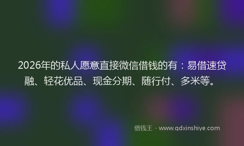 2026年的私人愿意直接微信借钱的有：易借速贷融、轻花优品、现金分期、随行付、多米等。