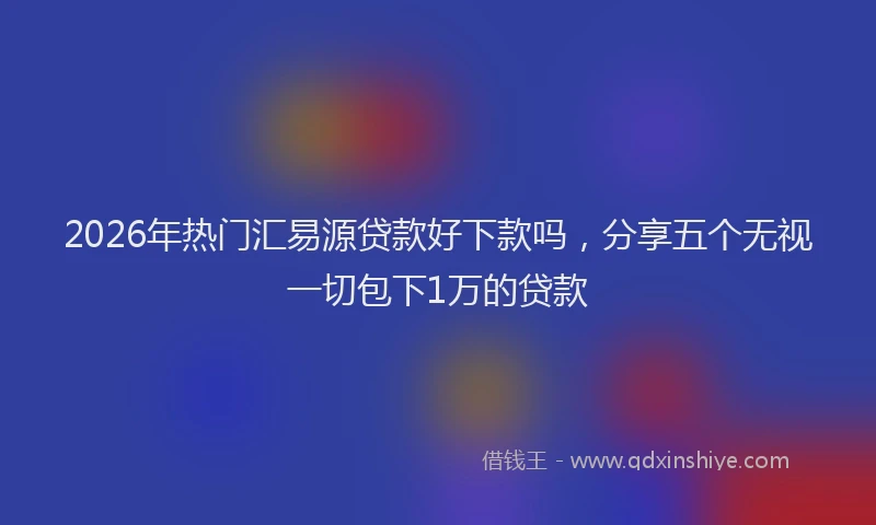 2026年热门汇易源贷款好下款吗，分享五个无视一切包下1万的贷款