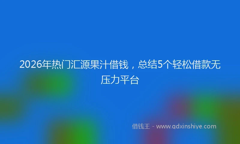 2026年热门汇源果汁借钱，总结5个轻松借款无压力平台