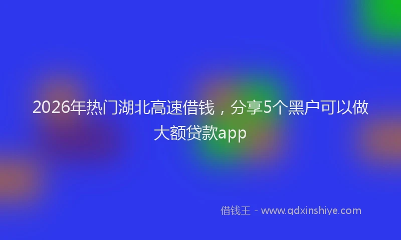 2026年热门湖北高速借钱，分享5个黑户可以做大额贷款app