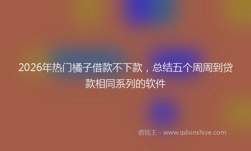 2026年热门橘子借款不下款，总结五个周周到贷款相同系列的软件