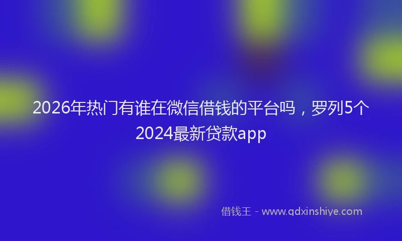 2026年热门有谁在微信借钱的平台吗,罗列5个2024最新贷款app