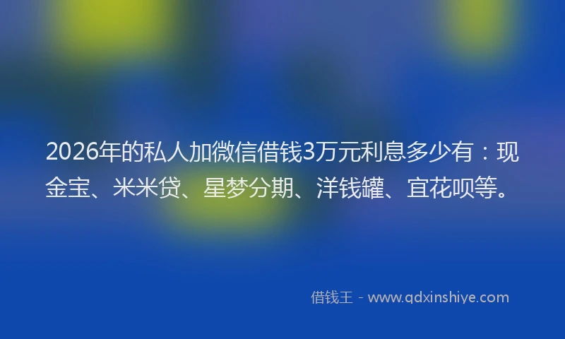 2026年的私人加微信借钱3万元利息多少有：现金宝、米米贷、星梦分期、洋钱罐、宜花呗等。
