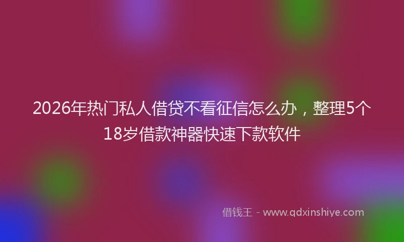 2026年热门私人借贷不看征信怎么办，整理5个18岁借款神器快速下款软件