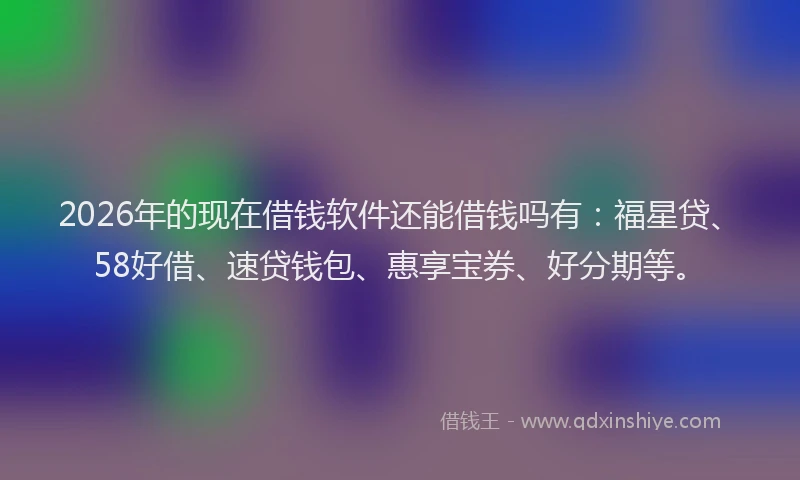 2026年的现在借钱软件还能借钱吗有：福星贷、58好借、速贷钱包、惠享宝券、好分期等。