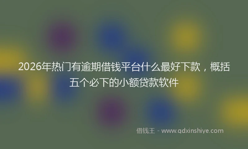 2026年热门有逾期借钱平台什么最好下款，概括五个必下的小额贷款软件