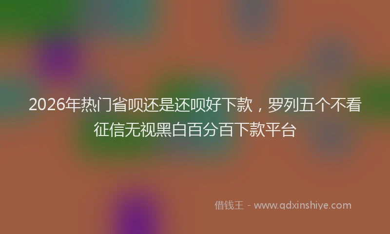 2026年热门省呗还是还呗好下款，罗列五个不看征信无视黑白百分百下款平台