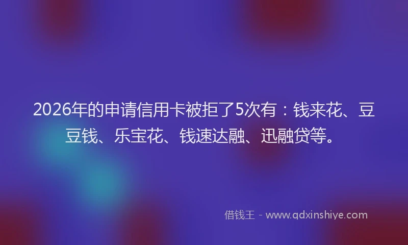 2026年的申请信用卡被拒了5次有：钱来花、豆豆钱、乐宝花、钱速达融、迅融贷等。