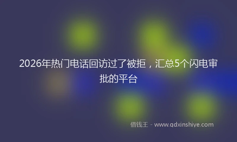 2026年热门电话回访过了被拒，汇总5个闪电审批的平台