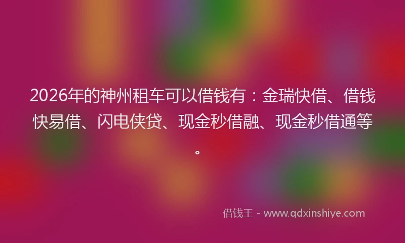 2026年的神州租车可以借钱有：金瑞快借、借钱快易借、闪电侠贷、现金秒借融、现金秒借通等。