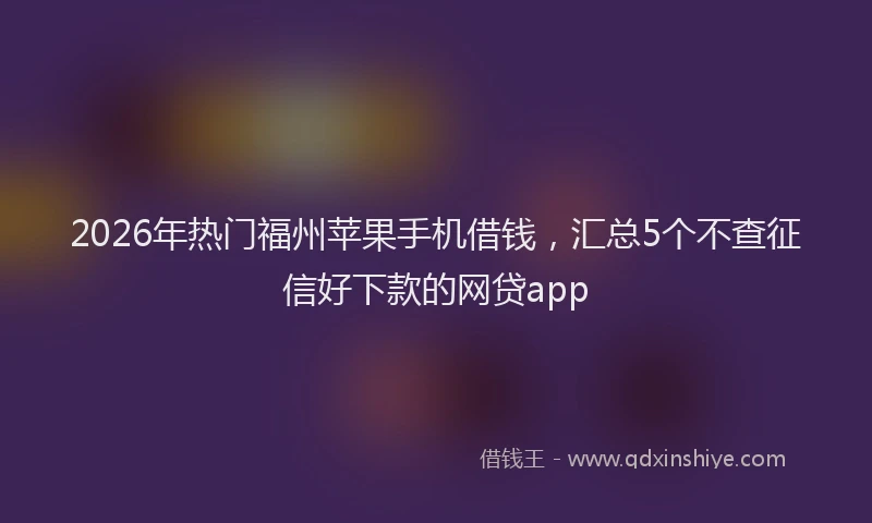 2026年热门福州苹果手机借钱，汇总5个不查征信好下款的网贷app