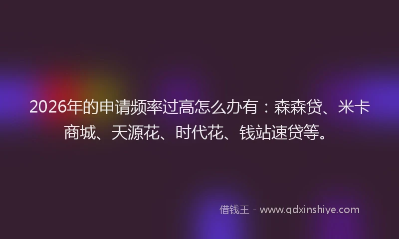 2026年的申请频率过高怎么办有：森森贷、米卡商城、天源花、时代花、钱站速贷等。