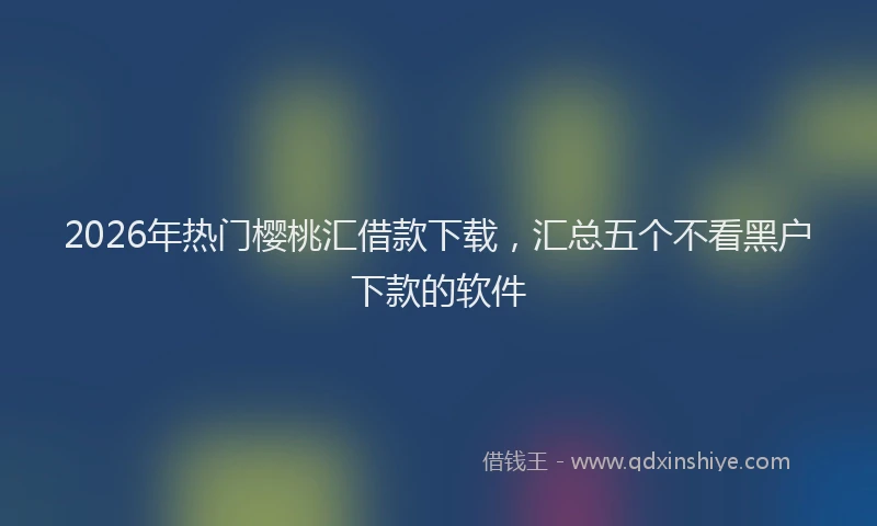 2026年热门樱桃汇借款下载，汇总五个不看黑户下款的软件