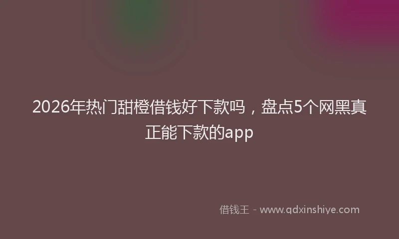 2026年热门甜橙借钱好下款吗，盘点5个网黑真正能下款的app