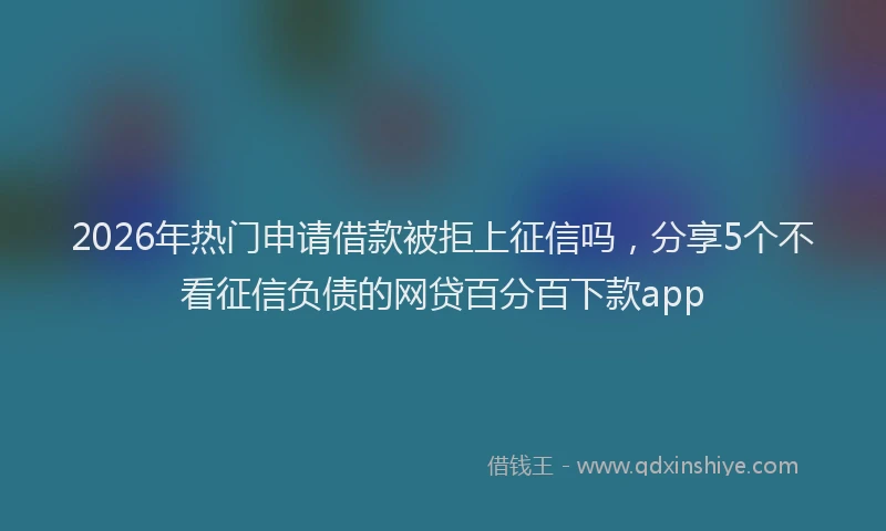 2026年热门申请借款被拒上征信吗，分享5个不看征信负债的网贷百分百下款app