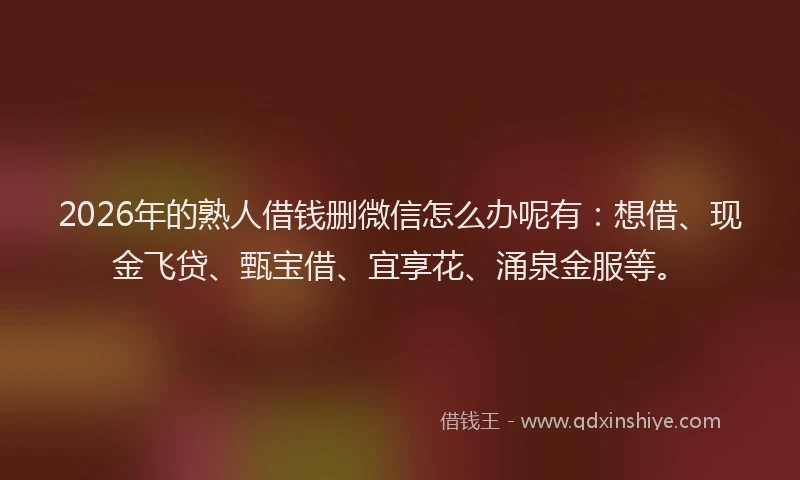 2026年的熟人借钱删微信怎么办呢有：想借、现金飞贷、甄宝借、宜享花、涌泉金服等。