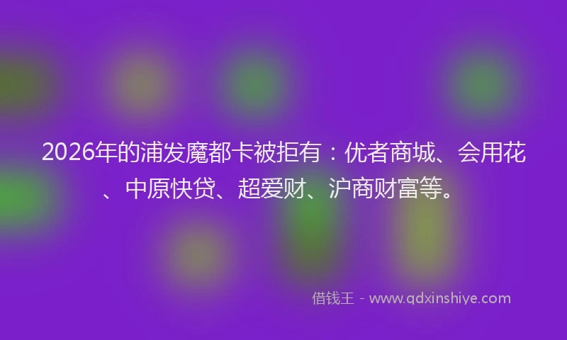 2026年的浦发魔都卡被拒有:优者商城、会用花、中原快贷、超爱财、沪商财富等。