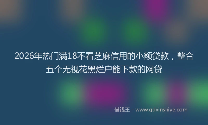 2026年热门满18不看芝麻信用的小额贷款，整合五个无视花黑烂户能下款的网贷