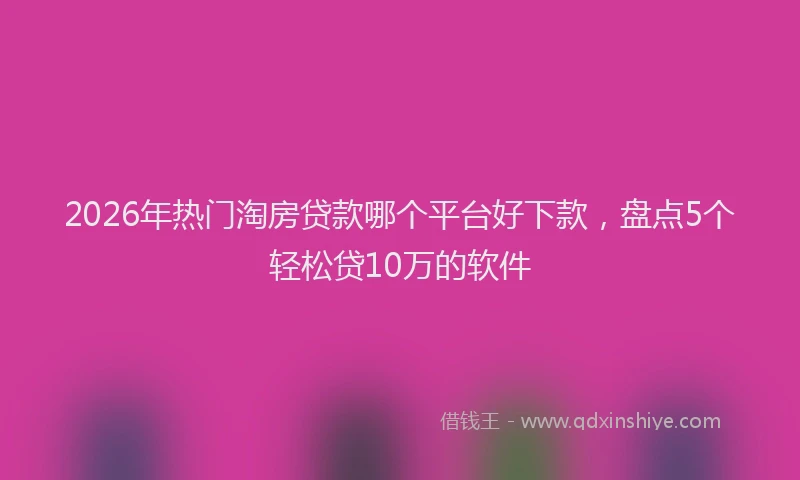 2026年热门淘房贷款哪个平台好下款，盘点5个轻松贷10万的软件