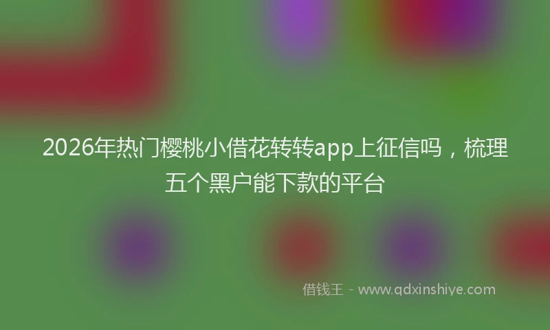 2026年热门樱桃小借花转转app上征信吗，梳理五个黑户能下款的平台
