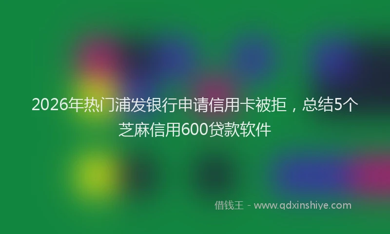 2026年热门浦发银行申请信用卡被拒，总结5个芝麻信用600贷款软件