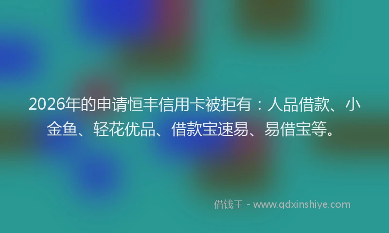 2026年的申请恒丰信用卡被拒有：人品借款、小金鱼、轻花优品、借款宝速易、易借宝等。