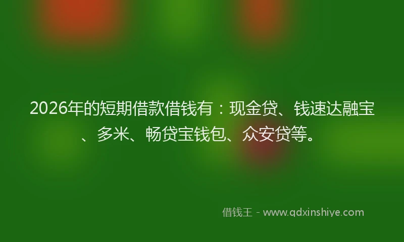 2026年的短期借款借钱有：现金贷、钱速达融宝、多米、畅贷宝钱包、众安贷等。