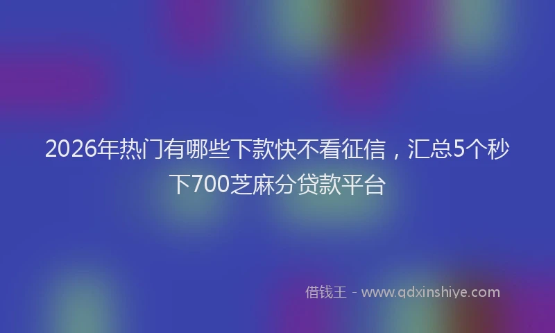 2026年热门有哪些下款快不看征信，汇总5个秒下700芝麻分贷款平台