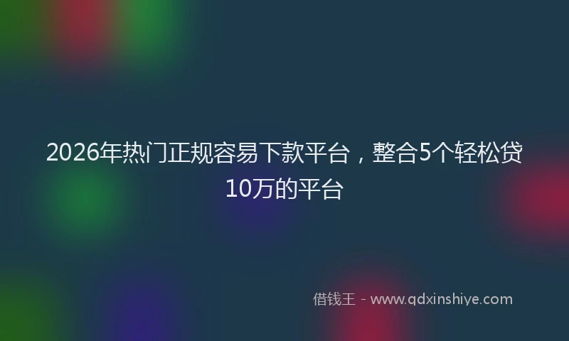 2026年热门正规容易下款平台，整合5个轻松贷10万的平台