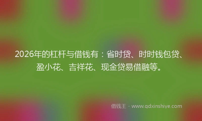 2026年的杠杆与借钱有：省时贷、时时钱包贷、盈小花、吉祥花、现金贷易借融等。