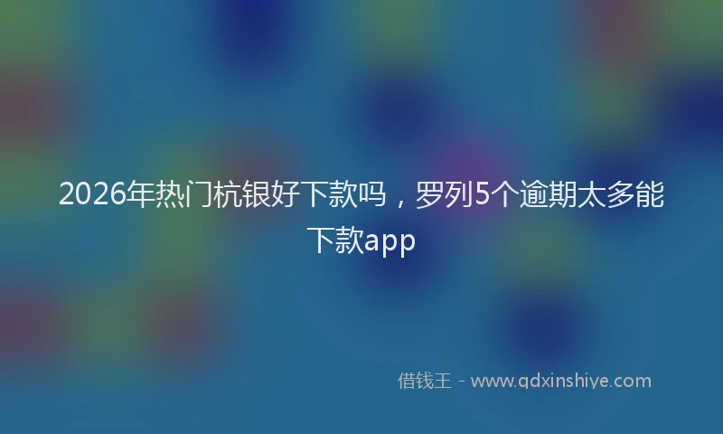 2026年热门杭银好下款吗，罗列5个逾期太多能下款app