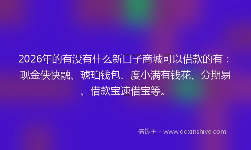 2026年的有没有什么新口子商城可以借款的有：现金侠快融、琥珀钱包、度小满有钱花、分期易、借款宝速借宝等。