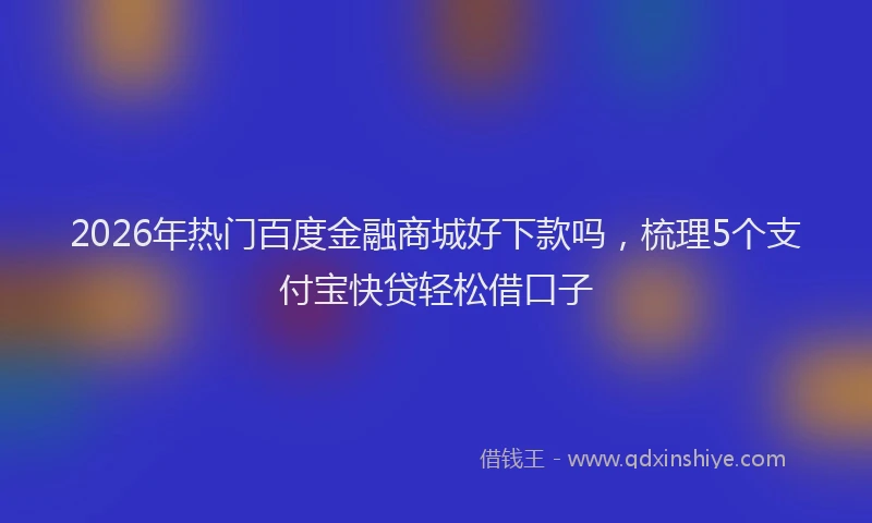 2026年热门百度金融商城好下款吗，梳理5个支付宝快贷轻松借口子